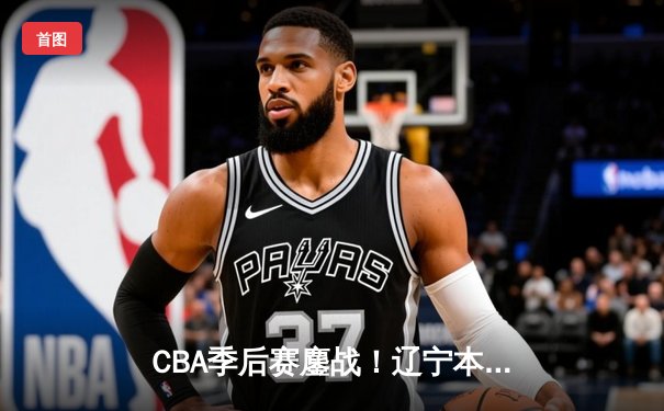 CBA季后赛鏖战！辽宁本钢加时险胜广东宏远，赵继伟砍下33分准三双