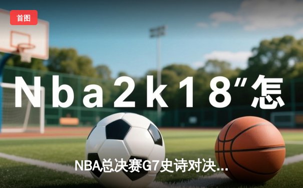 NBA总决赛G7史诗对决：掘金加时险胜热火卫冕成功，约基奇三双封神创历史纪录