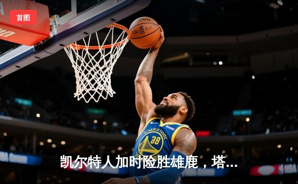 凯尔特人加时险胜雄鹿，塔图姆狂砍42分率队锁定季后赛席位