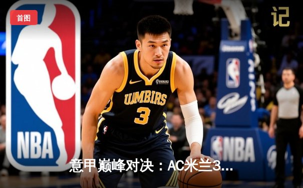 意甲巅峰对决：AC米兰3-2险胜国际米兰，莱奥双响+绝杀引爆德比战