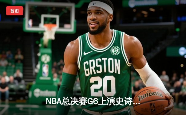 NBA总决赛G6上演史诗逆转，凯尔特人绝地反击拖入抢七