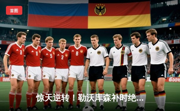 惊天逆转！勒沃库森补时绝平延续不败神话，欧联杯决赛之路再进一步