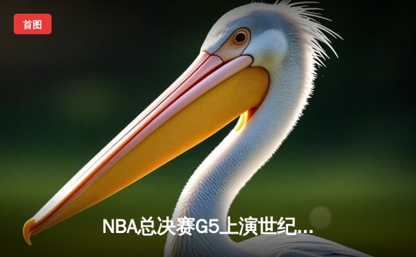 NBA总决赛G5上演世纪逆转！凯尔特人末节狂轰20-0攻势锁定胜局